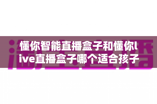 懂你智能直播盒子和懂你live直播盒子哪个适合孩子？家长选购全攻略与深度对比解析