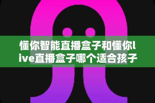 懂你智能直播盒子和懂你live直播盒子哪个适合孩子？家长选购全攻略与深度对比解析