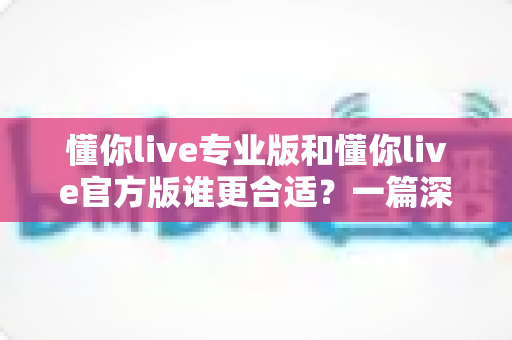 懂你live专业版和懂你live官方版谁更合适？一篇深度对比帮你选出最优版本