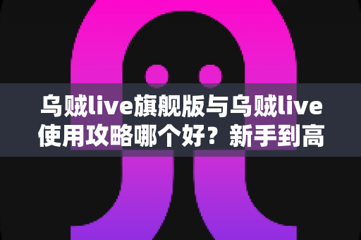 乌贼live旗舰版与乌贼live使用攻略哪个好？新手到高手的全维度对比解析指南