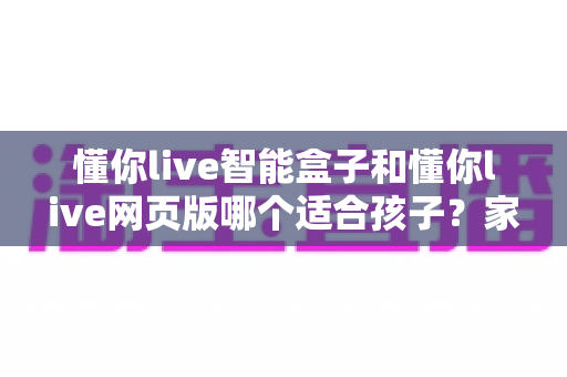懂你live智能盒子和懂你live网页版哪个适合孩子？家长必读的全面对比与选购指南