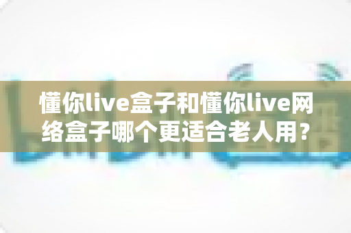 懂你live盒子和懂你live网络盒子哪个更适合老人用?一文讲清选购门道与实用建议 懂你live盒子和懂你live网络盒子哪个更适合老人用?一文讲清选购门道与实用建议
