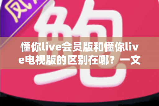 懂你live会员版和懂你live电视版的区别在哪？一文读懂两大版本差异与选购指南