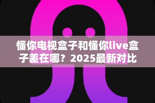 懂你电视盒子和懂你live盒子差在哪？2025最新对比选购指南，帮你一次选对不花冤枉钱