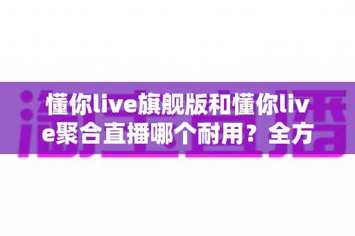懂你live旗舰版和懂你live聚合直播哪个耐用？全方位深度对比帮你选对不踩坑