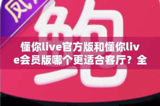 懂你live官方版和懂你live会员版哪个更适合客厅?全方位对比助你打造极致家庭观影体验 懂你live官方版和懂你live会员版哪个更适合客厅?全方位对比助你打造极致家庭观影体验