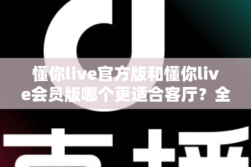 懂你live官方版和懂你live会员版哪个更适合客厅?全方位对比助你打造极致家庭观影体验 懂你live官方版和懂你live会员版哪个更适合客厅?全方位对比助你打造极致家庭观影体验