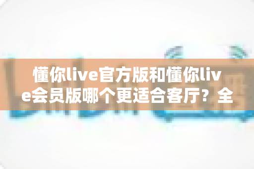 懂你live官方版和懂你live会员版哪个更适合客厅?全方位对比助你打造极致家庭观影体验 懂你live官方版和懂你live会员版哪个更适合客厅?全方位对比助你打造极致家庭观影体验