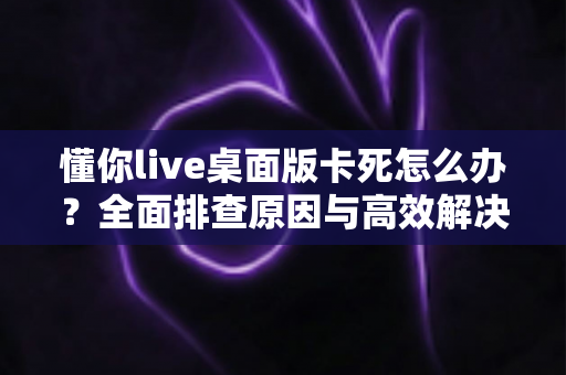 懂你live桌面版卡死怎么办？全面排查原因与高效解决方法，让你的直播课堂流畅不中断