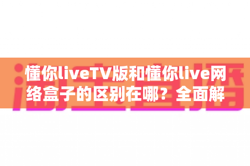 懂你liveTV版和懂你live网络盒子的区别在哪？全面解析两大版本差异，帮你轻松选对大屏观影方案