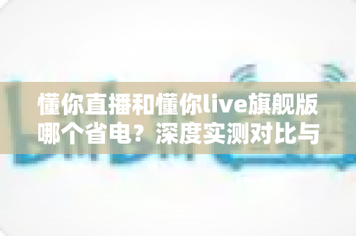 懂你直播和懂你live旗舰版哪个省电？深度实测对比与省电优化全攻略