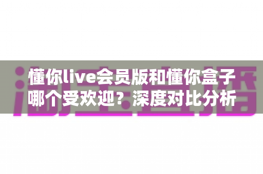 懂你live会员版和懂你盒子哪个受欢迎？深度对比分析帮你找到最适合的选择