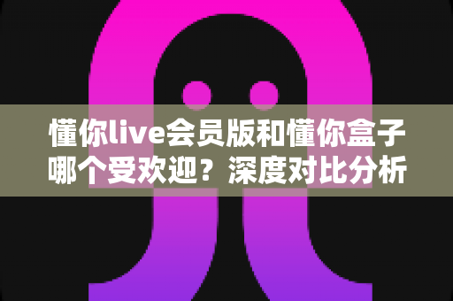 懂你live会员版和懂你盒子哪个受欢迎？深度对比分析帮你找到最适合的选择