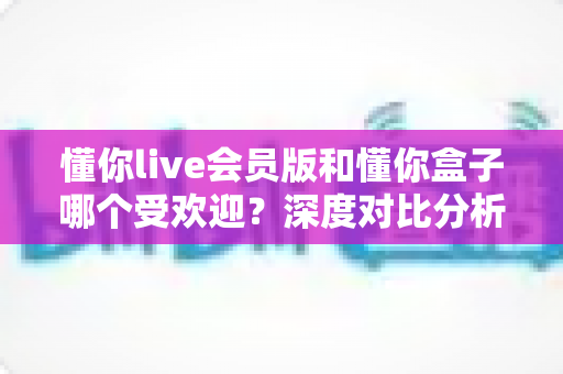 懂你live会员版和懂你盒子哪个受欢迎？深度对比分析帮你找到最适合的选择