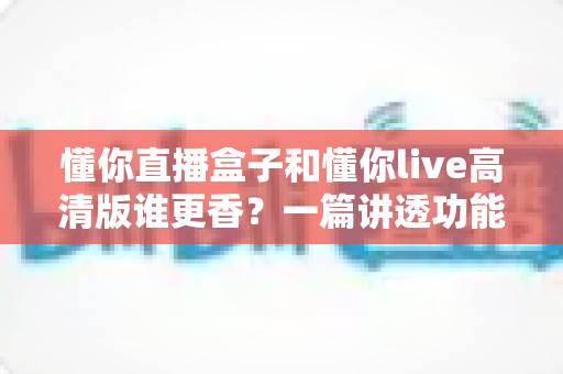 懂你直播盒子和懂你live高清版谁更香？一篇讲透功能、画质与性价比的深度对比评测