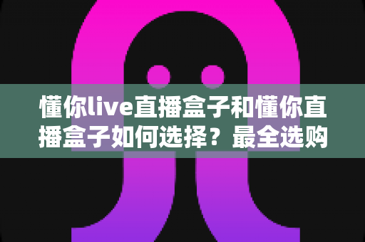懂你live直播盒子和懂你直播盒子如何选择?最全选购攻略与深度对比解析 懂你live直播盒子和懂你直播盒子如何选择?最全选购攻略与深度对比解析