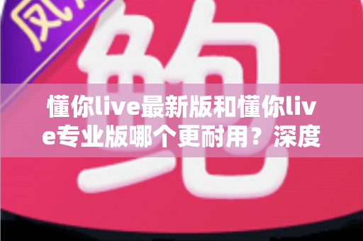 懂你live最新版和懂你live专业版哪个更耐用?深度对比评测与选购全攻略 懂你live最新版和懂你live专业版哪个更耐用?深度对比评测与选购全攻略