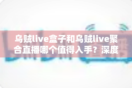 乌贼live盒子和乌贼live聚合直播哪个值得入手？深度对比测评与避坑选购指南