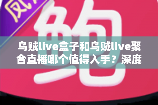 乌贼live盒子和乌贼live聚合直播哪个值得入手？深度对比测评与避坑选购指南