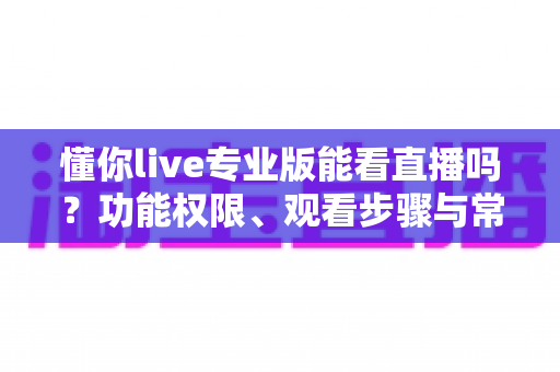 懂你live专业版能看直播吗？功能权限、观看步骤与常见问题全解析