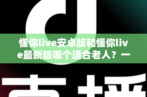 懂你live安卓版和懂你live最新版哪个适合老人？一文看懂两大版本差异，帮长辈选对不选贵