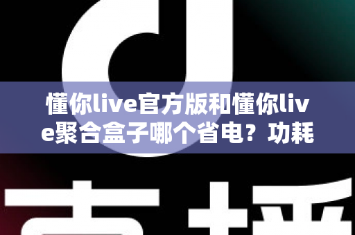 懂你live官方版和懂你live聚合盒子哪个省电?功耗对比全解析与省电优化指南 懂你live官方版和懂你live聚合盒子哪个省电?功耗对比全解析与省电优化指南