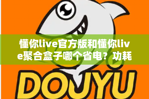 懂你live官方版和懂你live聚合盒子哪个省电?功耗对比全解析与省电优化指南 懂你live官方版和懂你live聚合盒子哪个省电?功耗对比全解析与省电优化指南