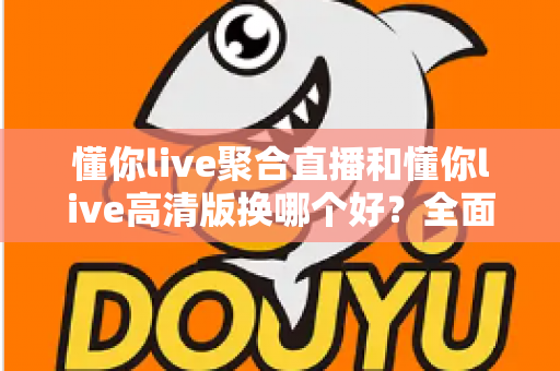 懂你live聚合直播和懂你live高清版换哪个好?全面对比解析助你轻松选对版本 懂你live聚合直播和懂你live高清版换哪个好?全面对比解析助你轻松选对版本