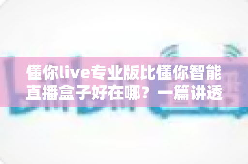 懂你live专业版比懂你智能直播盒子好在哪？一篇讲透两大直播产品差异的选购指南