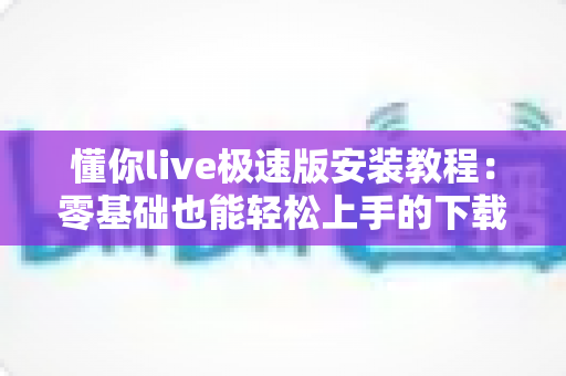 懂你live极速版安装教程：零基础也能轻松上手的下载安装全流程指南