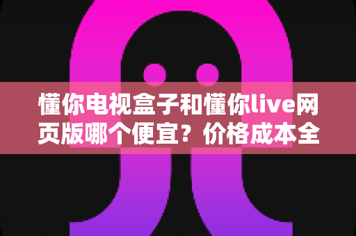 懂你电视盒子和懂你live网页版哪个便宜?价格成本全面对比与选购省钱指南 懂你电视盒子和懂你live网页版哪个便宜?价格成本全面对比与选购省钱指南