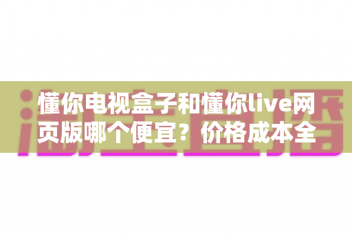 懂你电视盒子和懂你live网页版哪个便宜?价格成本全面对比与选购省钱指南 懂你电视盒子和懂你live网页版哪个便宜?价格成本全面对比与选购省钱指南
