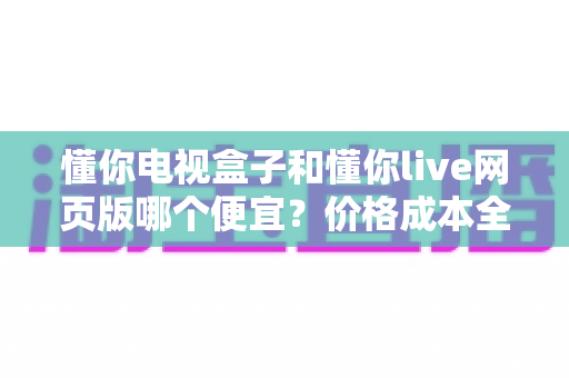 懂你电视盒子和懂你live网页版哪个便宜?价格成本全面对比与选购省钱指南 懂你电视盒子和懂你live网页版哪个便宜?价格成本全面对比与选购省钱指南