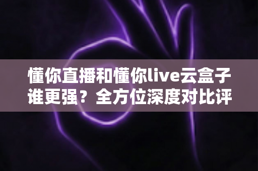 懂你直播和懂你live云盒子谁更强?全方位深度对比评测,看完就知道怎么选 懂你直播和懂你live云盒子谁更强?全方位深度对比评测,看完就知道怎么选