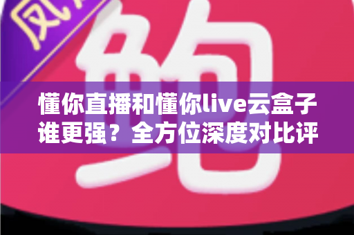 懂你直播和懂你live云盒子谁更强？全方位深度对比评测，看完就知道怎么选