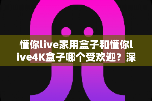 懂你live家用盒子和懂你live4K盒子哪个受欢迎?深度测评与选购指南帮你找到答案 懂你live家用盒子和懂你live4K盒子哪个受欢迎?深度测评与选购指南帮你找到答案