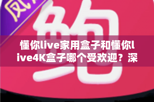 懂你live家用盒子和懂你live4K盒子哪个受欢迎？深度测评与选购指南帮你找到答案
