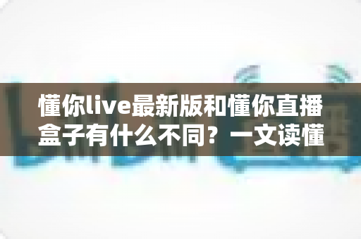 懂你live最新版和懂你直播盒子有什么不同?一文读懂两者差异与选购建议 懂你live最新版和懂你直播盒子有什么不同?一文读懂两者差异与选购建议