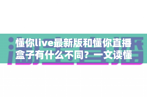 懂你live最新版和懂你直播盒子有什么不同?一文读懂两者差异与选购建议 懂你live最新版和懂你直播盒子有什么不同?一文读懂两者差异与选购建议