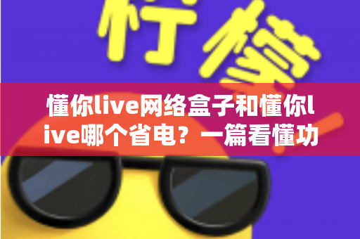 懂你live网络盒子和懂你live哪个省电?一篇看懂功耗差异与全年省电秘籍的深度指南 懂你live网络盒子和懂你live哪个省电?一篇看懂功耗差异与全年省电秘籍的深度指南