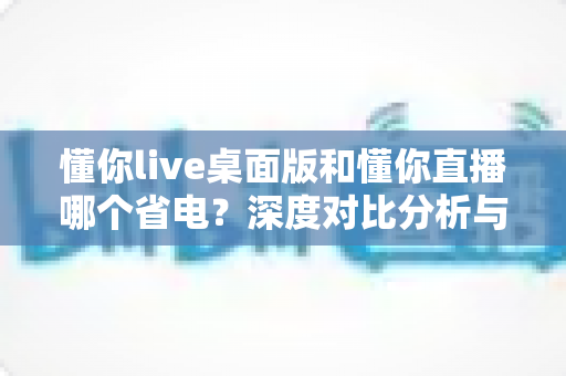 懂你live桌面版和懂你直播哪个省电？深度对比分析与实用省电指南