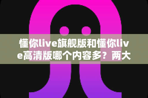 懂你live旗舰版和懂你live高清版哪个内容多?两大版本全维度对比与选择指南 懂你live旗舰版和懂你live高清版哪个内容多?两大版本全维度对比与选择指南