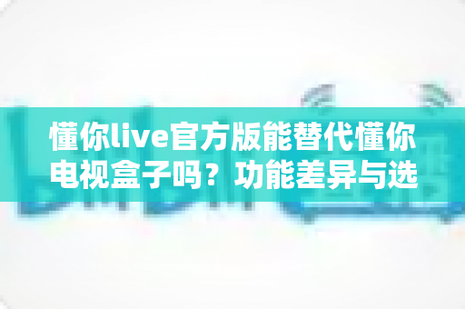 懂你live官方版能替代懂你电视盒子吗？功能差异与选购建议全解析