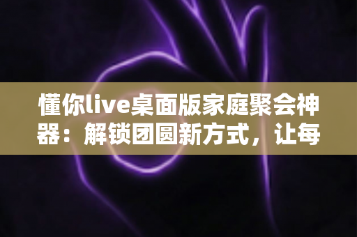 懂你live桌面版家庭聚会神器：解锁团圆新方式，让每一次相聚都笑声不断