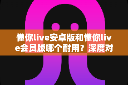 懂你live安卓版和懂你live会员版哪个耐用？深度对比解析，帮你选对长期使用的最佳版本