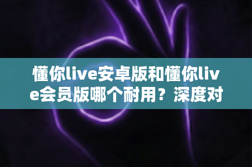 懂你live安卓版和懂你live会员版哪个耐用？深度对比解析，帮你选对长期使用的最佳版本