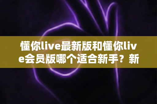 懂你live最新版和懂你live会员版哪个适合新手?新手入门选择全攻略与实用建议 懂你live最新版和懂你live会员版哪个适合新手?新手入门选择全攻略与实用建议