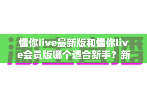 懂你live最新版和懂你live会员版哪个适合新手?新手入门选择全攻略与实用建议 懂你live最新版和懂你live会员版哪个适合新手?新手入门选择全攻略与实用建议