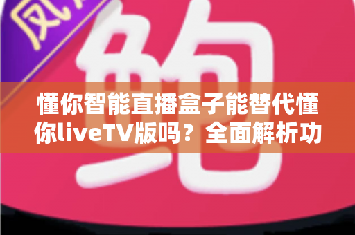 懂你智能直播盒子能替代懂你liveTV版吗?全面解析功能差异与选择策略 懂你智能直播盒子能替代懂你liveTV版吗?全面解析功能差异与选择策略