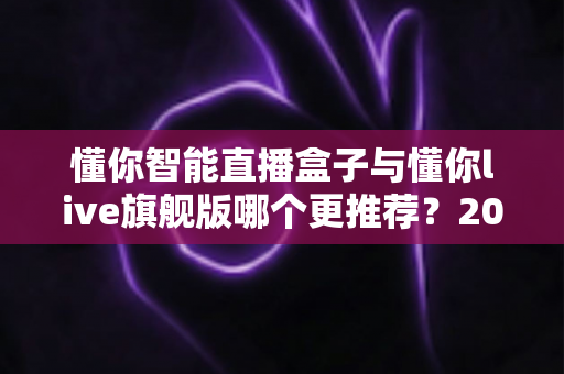 懂你智能直播盒子与懂你live旗舰版哪个更推荐？2025年最新深度对比测评与选购避坑指南